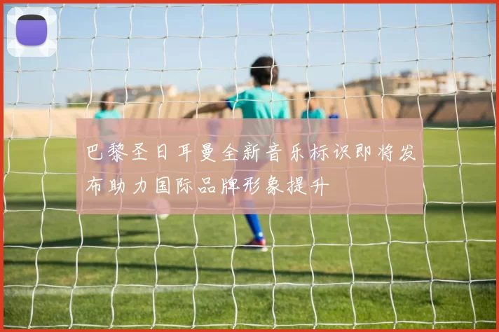 巴黎圣日耳曼全新音乐标识即将发布助力国际品牌形象提升