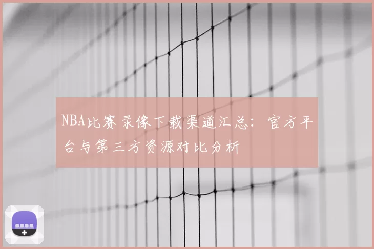NBA比赛录像下载渠道汇总:官方平台与第三方资源对比分析