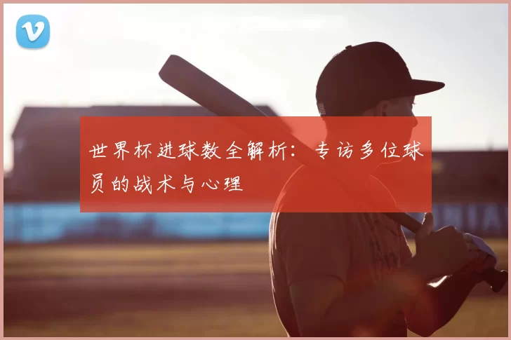 世界杯进球数全解析：专访多位球员的战术与心理