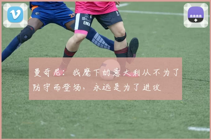 曼奇尼:我麾下的意大利从不为了防守而登场,永远是为了进攻