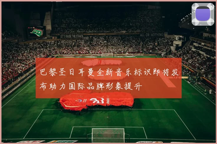 巴黎圣日耳曼全新音乐标识即将发布助力国际品牌形象提升