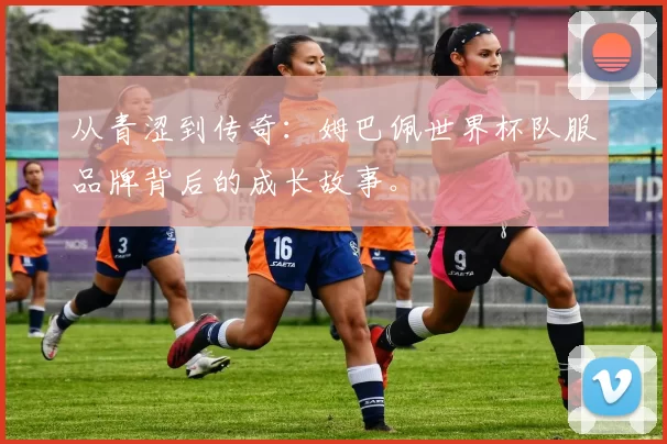 从青涩到传奇：姆巴佩世界杯队服品牌背后的成长故事。