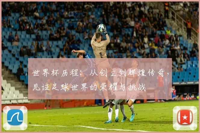 世界杯历程:从创立到辉煌传奇,见证足球世界的荣耀与挑战