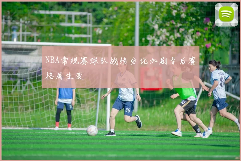 NBA常规赛球队战绩分化加剧季后赛格局生变