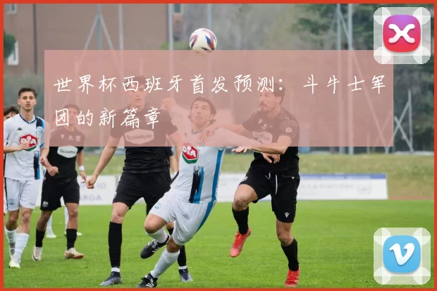 世界杯西班牙首发预测：斗牛士军团的新篇章