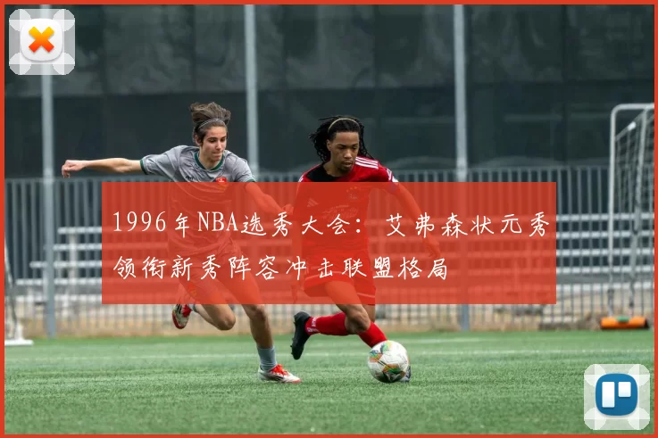 1996年NBA选秀大会:艾弗森状元秀领衔新秀阵容冲击联盟格局