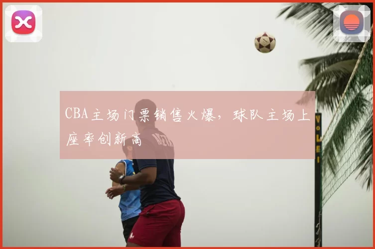 CBA主场门票销售火爆,球队主场上座率创新高