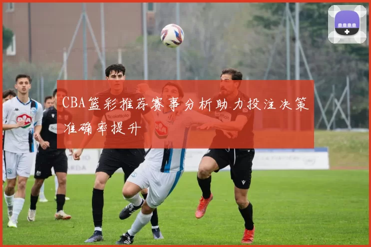CBA篮彩推荐赛事分析助力投注决策准确率提升