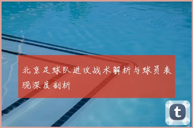 北京足球队进攻战术解析与球员表现深度剖析