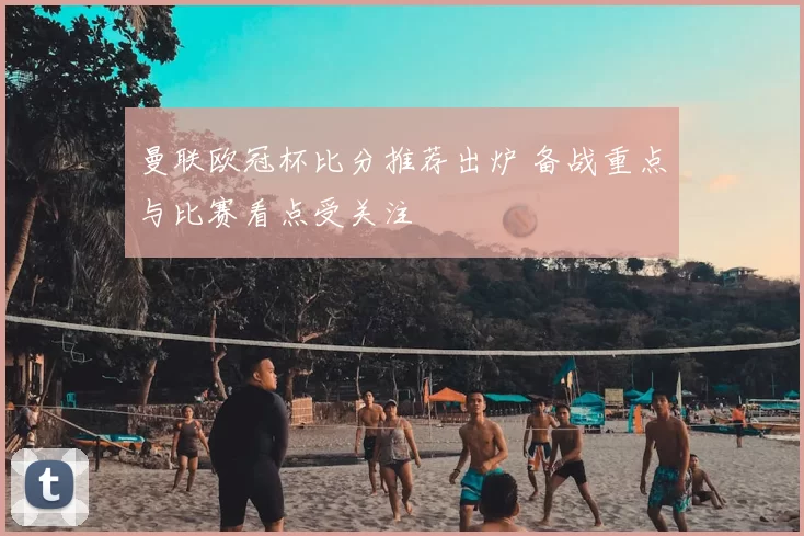 曼联欧冠杯比分推荐出炉 备战重点与比赛看点受关注