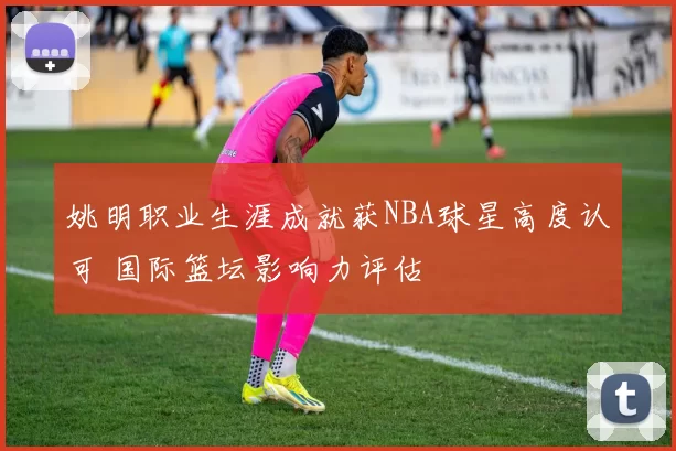 姚明职业生涯成就获NBA球星高度认可 国际篮坛影响力评估