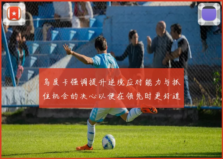 乌度卡强调提升逆境应对能力与抓住机会的决心以便在领先时更好追击对手