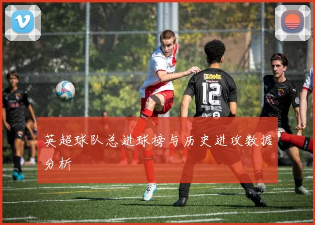 英超球队总进球榜与历史进攻数据分析