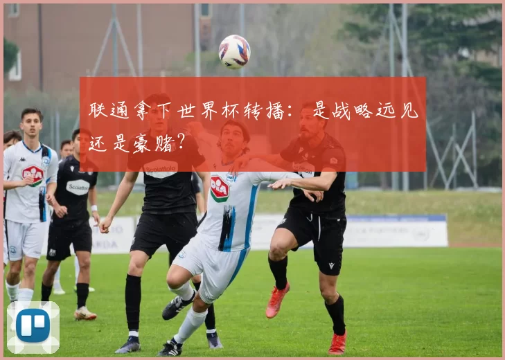联通拿下世界杯转播:是战略远见还是豪赌?