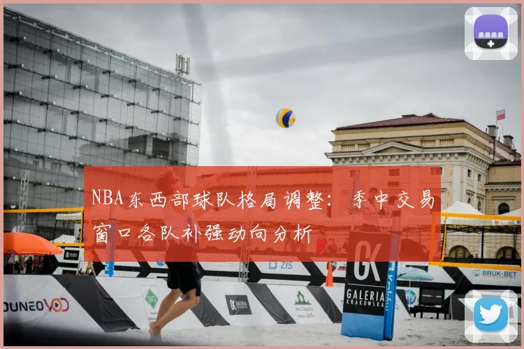NBA东西部球队格局调整：季中交易窗口各队补强动向分析