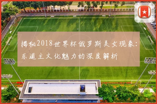 揭秘2018世界杯俄罗斯美女现象:东道主文化魅力的深度解析
