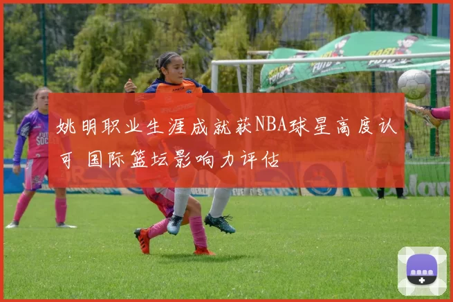 姚明职业生涯成就获NBA球星高度认可 国际篮坛影响力评估