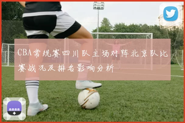 CBA常规赛四川队主场对阵北京队比赛战况及排名影响分析