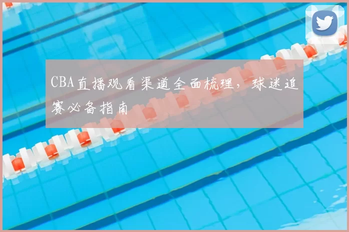 CBA直播观看渠道全面梳理,球迷追赛必备指南