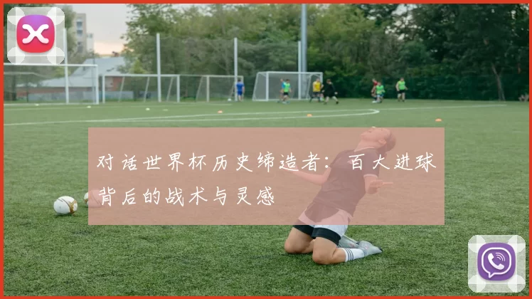 对话世界杯历史缔造者：百大进球背后的战术与灵感