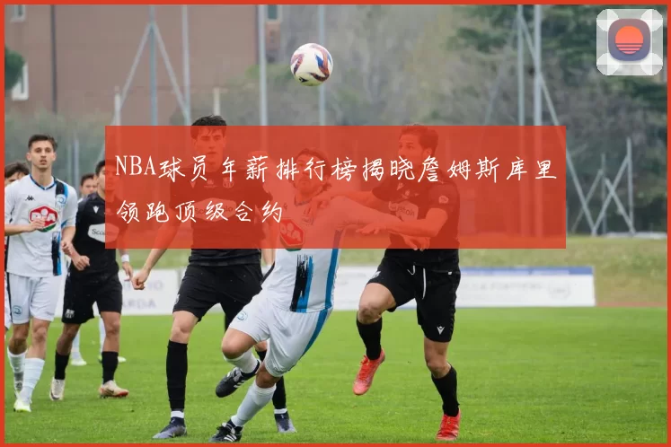 NBA球员年薪排行榜揭晓詹姆斯库里领跑顶级合约