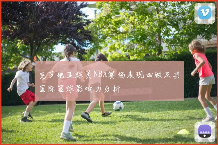 克罗地亚球员NBA赛场表现回顾及其国际篮球影响力分析