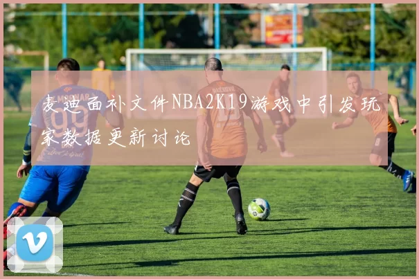 麦迪面补文件NBA2K19游戏中引发玩家数据更新讨论