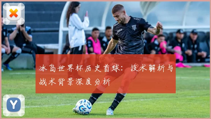 冰岛世界杯历史首球：技术解析与战术背景深度分析