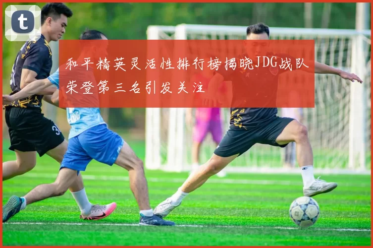 和平精英灵活性排行榜揭晓JDG战队荣登第三名引发关注