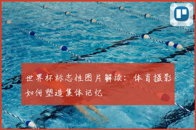 世界杯标志性图片解读：体育摄影如何塑造集体记忆