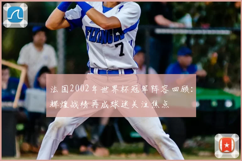 法国2002年世界杯冠军阵容回顾:辉煌战绩再成球迷关注焦点