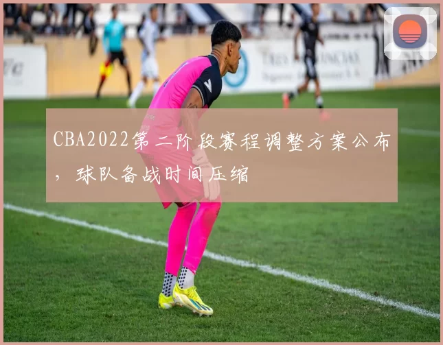 CBA2022第二阶段赛程调整方案公布,球队备战时间压缩